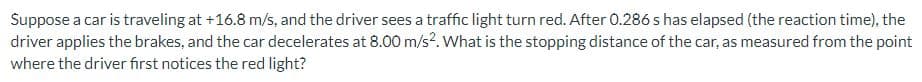 Suppose a car is traveling at +16.8 m/s, and the driver sees a traffic light turn red. After 0.286 s has elapsed (the reaction time), the
driver applies the brakes, and the car decelerates at 8.00 m/s2. What is the stopping distance of the car, as measured from the point
where the driver first notices the red light?