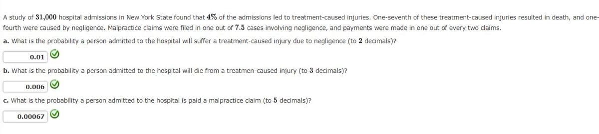 A study of 31,000 hospital admissions in New York State found that 4% of the admissions led to treatment-caused injuries. One-seventh of these treatment-caused injuries resulted in death, and one-
fourth were caused by negligence. Malpractice claims were filed in one out of 7.5 cases involving negligence, and payments were made in one out of every two claims.
a. What is the probability a person admitted to the hospital will suffer a treatment-caused injury due to negligence (to 2 decimals)?
✔
0.01
b. What is the probability a person admitted to the hospital will die from a treatmen-caused injury (to 3 decimals)?
0.006
c. What is the probability a person admitted to the hospital is paid a malpractice claim (to 5 decimals)?
0.00067