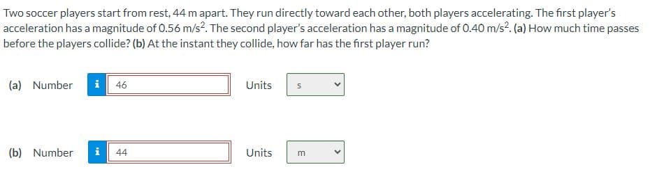 Two soccer players start from rest, 44 m apart. They run directly toward each other, both players accelerating. The first player's
acceleration has a magnitude of 0.56 m/s². The second player's acceleration has a magnitude of 0.40 m/s². (a) How much time passes
before the players collide? (b) At the instant they collide, how far has the first player run?
(a) Number
i 46
(b) Number i 44
Units
Units
S
m