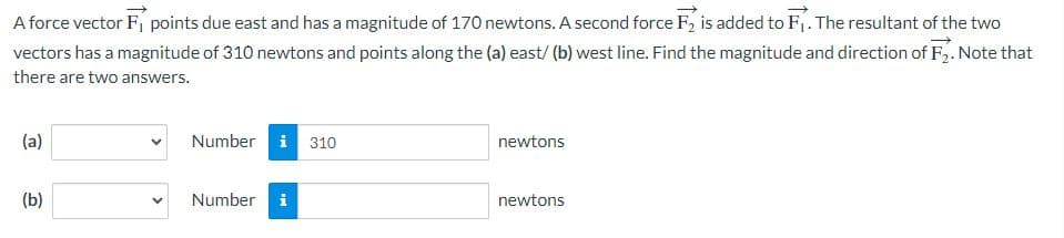 A force vector F, points due east and has a magnitude of 170 newtons. A second force F2 is added to F₁. The resultant of the two
vectors has a magnitude of 310 newtons and points along the (a) east/ (b) west line. Find the magnitude and direction of F₂. Note that
there are two answers.
(a)
(b)
Number i 310
Number i
newtons
newtons
