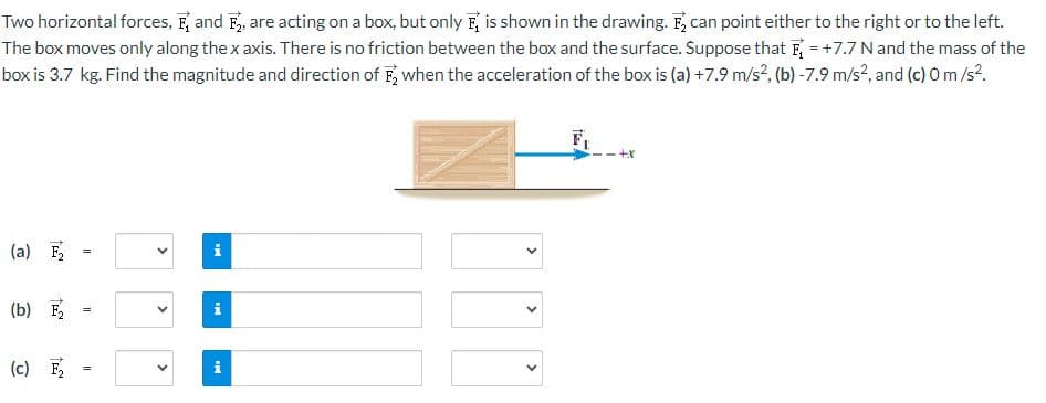 Two horizontal forces, F and F₂, are acting on a box, but only F is shown in the drawing. F₂ can point either to the right or to the left.
The box moves only along the x axis. There is no friction between the box and the surface. Suppose that F = +7.7 N and the mass of the
box is 3.7 kg. Find the magnitude and direction of F₂ when the acceleration of the box is (a) +7.9 m/s², (b) -7.9 m/s², and (c) 0 m/s².
(a) F₂
(b) F₂
(c) F₂
||
=
II
<
>
>
i
i
+x