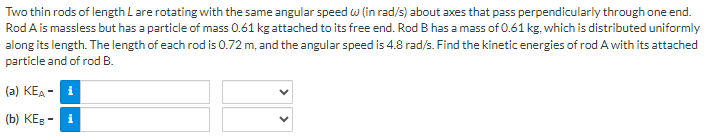 Two thin rods of length L are rotating with the same angular speed w(in rad/s) about axes that pass perpendicularly through one end.
Rod A is massless but has a particle of mass 0.61 kg attached to its free end. Rod B has a mass of 0.61 kg, which is distributed uniformly
along its length. The length of each rod is 0.72 m, and the angular speed is 4.8 rad/s. Find the kinetic energies of rod A with its attached
particle and of rod B.
(a) KEA-i
(b) KEB-i