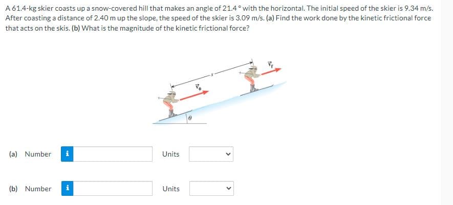A 61.4-kg skier coasts up a snow-covered hill that makes an angle of 21.4° with the horizontal. The initial speed of the skier is 9.34 m/s.
After coasting a distance of 2.40 m up the slope, the speed of the skier is 3.09 m/s. (a) Find the work done by the kinetic frictional force
that acts on the skis. (b) What is the magnitude of the kinetic frictional force?
(a) Number
(b) Number
i
M
Units
Units
<