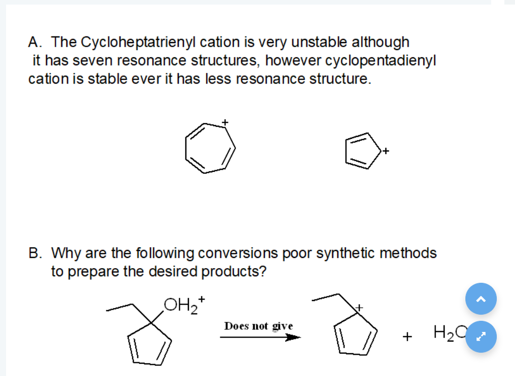 A. The Cycloheptatrienyl cation is very unstable although
it has seven resonance structures, however cyclopentadienyl
cation is stable ever it has less resonance structure.
B. Why are the following conversions poor synthetic methods
to prepare the desired products?
+
OH2*
Does not give
H20
