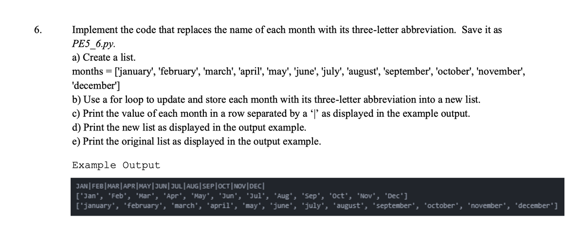 Implement the code that replaces the name of each month with its three-letter abbreviation. Save it as
PE5_6.py.
a) Create a list.
months = ['january', 'february', 'march', 'april', 'may', 'june', 'july', 'august', 'september', 'october', 'november',
'december']
b) Use a for loop to update and store each month with its three-letter abbreviation into a new list.
c) Print the value of each month in a row separated by a 'l' as displayed in the example output.
d) Print the new list as displayed in the output example.
e) Print the original list as displayed in the output example.
6.
Example Output
JAN|FEB|MAR|APR|MAY|JUN|JUL|AUG|SEP|OCT|NOV|DEC|
['Jan', 'Feb', 'Mar', 'Apr', 'May', 'Jun', 'Jul', 'Aug', 'sep', 'oct', 'Nov', 'Dec']
['january', 'february', 'march', 'april', 'may', 'june', 'july', 'august', 'september', 'october', 'november', 'december']
