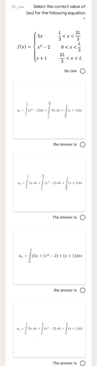 (2) linai
Select the correct value of
(ao) for the following equation
L.
2L
5x
3
L
0<x <3
f(x) =
x2 – 2
2L
x + 1
3 x< L
No one
2)dx + 5x. dx +(x+ 1)dx
the Answer is O
(x² – 2). dx +
(x+1)dx
The Answer is O
a, =
{5x + (x2 – 2) + (x + 1)}dx
the answer is O
a, =
-2). dx +
The answer is O
