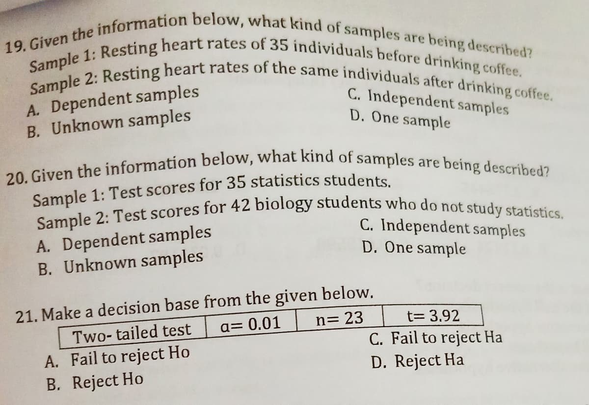 Sample 2: Test scores for 42 biology students who do not study statistics.
20. Given the information below, what kind of samples are being described?
19. Given the information below, what kind of samples are being described?
Sample 1: Resting heart rates of 35 individuals before drinking coffee.
Sample 2: Resting heart rates of the same individuals after drinking coffee.
A. Dependent samples
B. Unknown samples
C. Independent samples
D. One sample
A. Dependent samples
B. Unknown samples
C. Independent samples
D. One sample
21. Make a decision base from the given below.
n= 23
t= 3.92
%3D
Two- tailed test
a= 0.01
C. Fail to reject Ha
D. Reject Ha
A. Fail to reject Ho
B. Reject Ho
