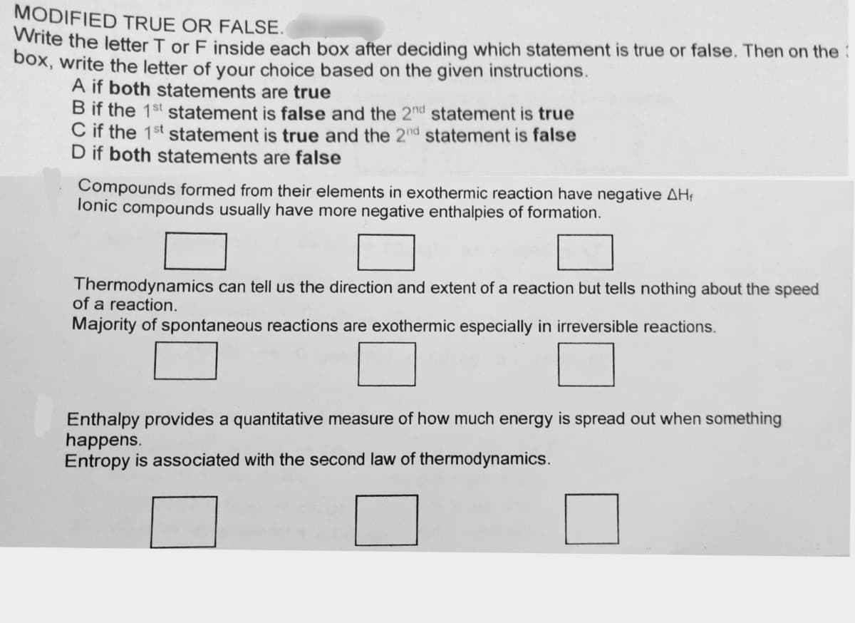 MODIFIED TRUE OR FALSE.
ite the letter T or F inside each box after deciding which statement is true or false. Then on the:
box, write the letter of your choice based on the given instructions.
A if both statements are true
B if the 1st statement is false and the 2nd statement is true
C if the 1st statement is true and the 2nd statement is false
D if both statements are false
Compounds formed from their elements in exothermic reaction have negative AH;
lonic compounds usually have more negative enthalpies of formation.
Thermodynamics can tell us the direction and extent of a reaction but tells nothing about the speed
of a reaction.
Majority of spontaneous reactions are exothermic especially in irreversible reactions.
Enthalpy provides a quantitative measure of how much energy is spread out when something
happens.
Entropy is associated with the second law of thermodynamics.
