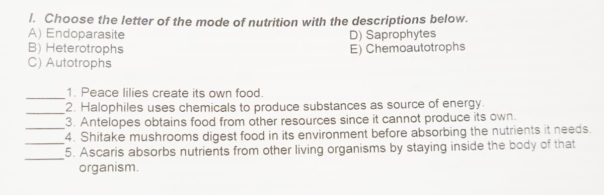 1. Choose the letter of the mode of nutrition with the descriptions below.
A) Endoparasite
B) Heterotrophs
C) Autotrophs
D) Saprophytes
E) Chemoautotrophs
1. Peace lilies create its own food.
2. Halophiles uses chemicals to produce substances as source of energy.
3. Antelopes obtains food from other resources since it cannot produce its own.
4. Shitake mushrooms digest food in its environment before absorbing the nutrients it needs.
5. Ascaris absorbs nutrients from other living organisms by staying inside the body of that
organism.
