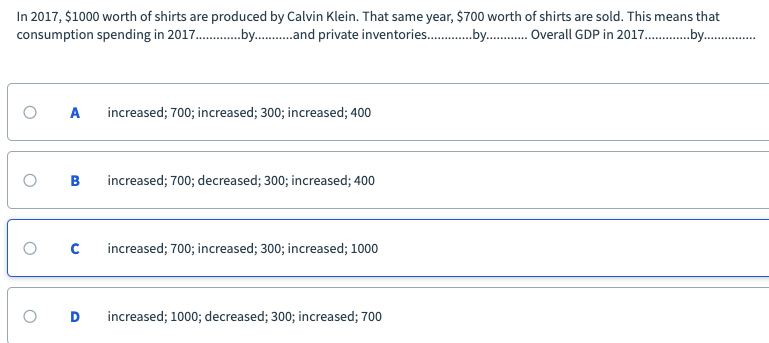 In 2017, $1000 worth of shirts are produced by Calvin Klein. That same year, $700 worth of shirts are sold. This means that
consumption spending in 2017 .by .and private inventories .by . Overall GDP in 2017 .by .
increased; 700; increased; 300; increased; 400
increased; 700; decreased; 300; increased; 400
increased; 700; increased; 300; increased; 1000
increased; 1000; decreased; 300; increased; 700
