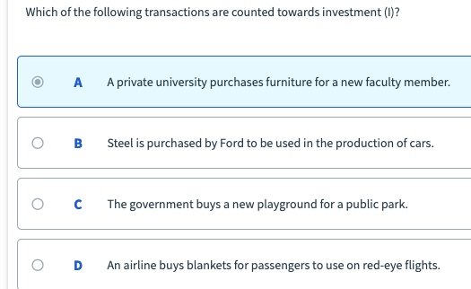 Which of the following transactions are counted towards investment (1)?
A private university purchases furniture for a new faculty member.
Steel is purchased by Ford to be used in the production of cars.
The government buys a new playground for a public park.
An airline buys blankets for passengers to use on red-eye flights.
