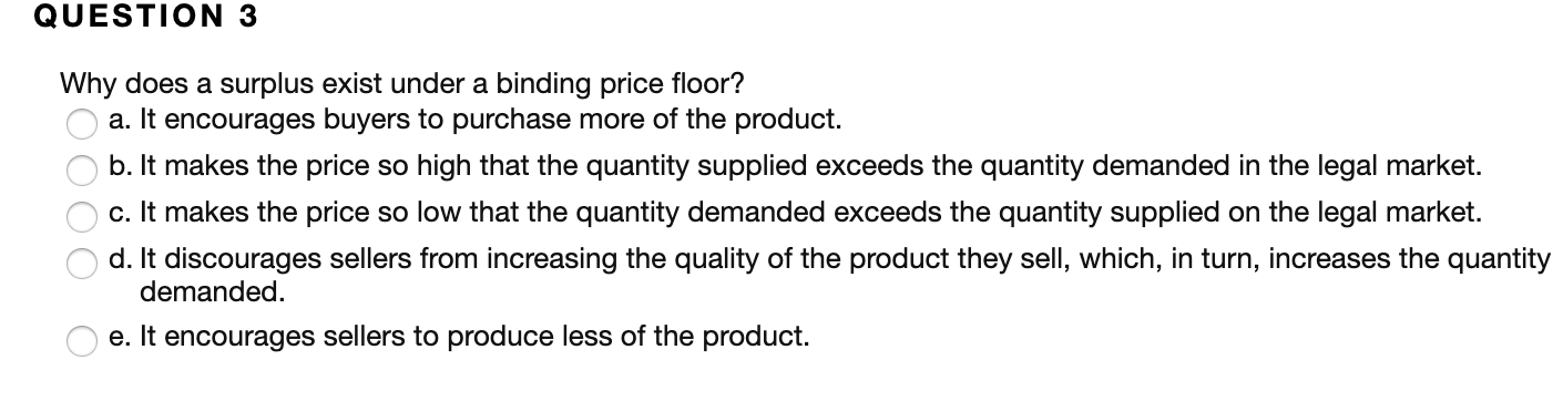 QUESTION 3
Why does a surplus exist under a binding price floor?
a. It encourages buyers to purchase more of the product.
b. It makes the price so high that the quantity supplied exceeds the quantity demanded in the legal market.
c. It makes the price so low that the quantity demanded exceeds the quantity supplied on the legal market.
d. It discourages sellers from increasing the quality of the product they sell, which, in turn, increases the quantity
demanded.
e. It encourages sellers to produce less of the product
0OO0
