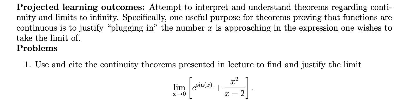 Projected learning outcomes: Attempt to interpret and understand theorems regarding conti-
nuity and limits to infinity. Specifically, one useful purpose for theorems proving that functions are
continuous is to justify "plugging in" the number is approaching in the expression one wishes to
take the limit of
Problems
1. Use and cite the continuity theorems presented in lecture to find and justify the limit
lim esin(r)
2
х—0
