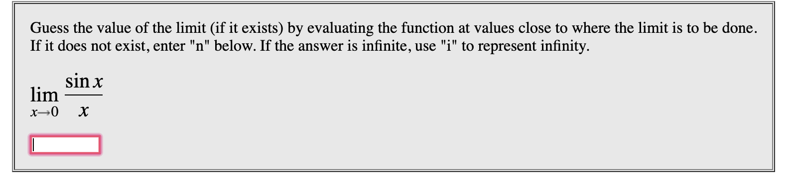 Guess the value of the limit (if it exists) by evaluating the function at values close to where the limit is to be done.
If it does not exist, enter "n" below. If the answer is infinite, use "i" to represent infinity
sin x
lim
x-0
