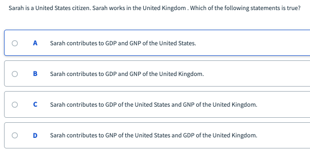 Sarah is a United States citizen. Sarah works in the United Kingdom. Which of the following statements is true?
Sarah contributes to GDP and GNP of the United States.
Sarah contributes to GDP and GNP of the United Kingdom.
Sarah contributes to GDP of the United States and GNP of the United Kingdom.
Sarah contributes to GNP of the United States and GDP of the United Kingdom.
B.
