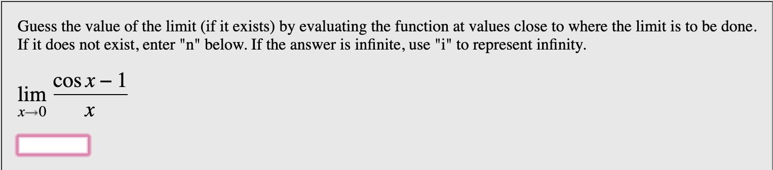 Guess the value of the limit (if it exists) by evaluating the function at values close to where the limit is to be done
If it does not exist, enter "n" below. If the answer is infinite, use "i" to represent infinity
cOS x - 1
lim
х—0
