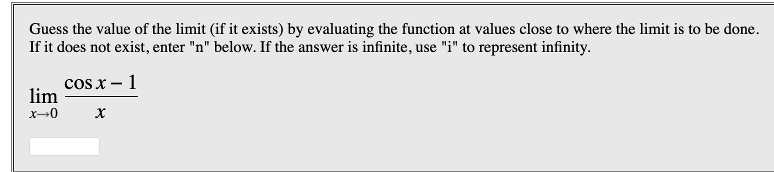 Guess the value of the limit (if it exists) by evaluating the function at values close to where the limit is to be done
If it does not exist, enter "n" below. If the answer is infinite, use "i" to represent infinity
COS x - 1
lim
х
х—0

