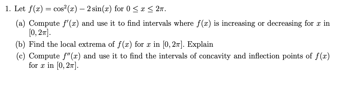 1. Let f(x) cos2(x) - 2 sin(x) for 0
27
x
(a) Compute f'(x) and use it to find intervals where f(x) is increasing or decreasing for x in
[0, 2m
(b) Find the local extrema of f(x) for x in [0, 27]. Explain
(c) Compute f"(x) and use it to find the intervals of concavity and inflection points of f(x)
for in [0, 27
