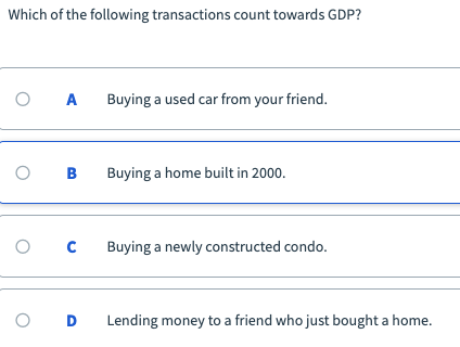 Which of the following transactions count towards GDP?
Buying a used car from your friend.
Buying a home built in 2000.
Buying a newly constructed condo.
Lending money to a friend who just bought a home.
B.
