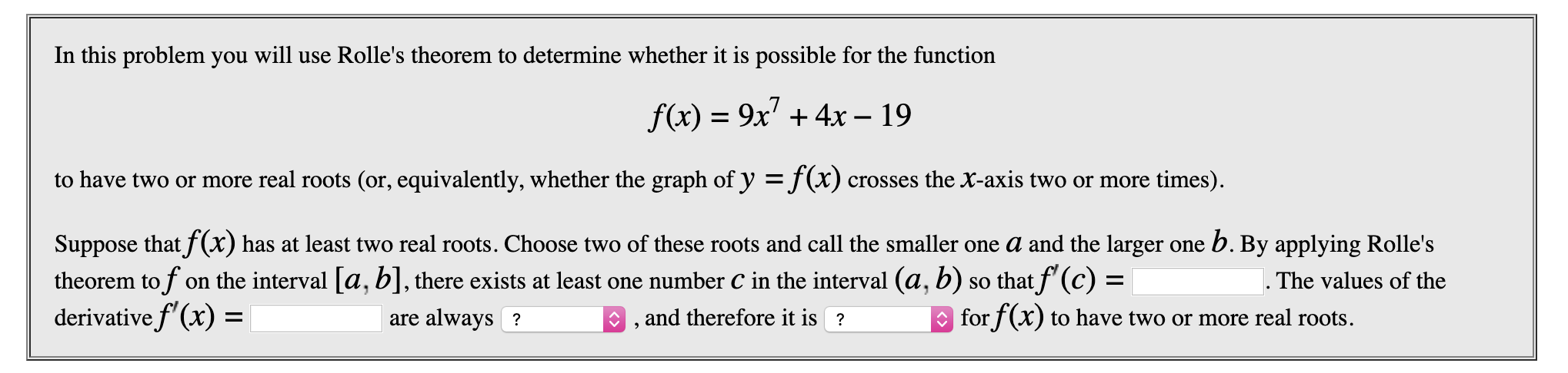In this problem you will use Rolle's theorem to determine whether it is possible for the function
f(x) 9x4x- 19
to have two or more real roots (or, equivalently, whether the graph of y =f(x) crosses the X-axis two or more times)
Suppose thatf (x) has at least two real roots. Choose two of these roots and call the smaller one a and the larger one b. By applying Rolle's
theorem tof on the interval a, b], there exists at least one number C in the interval (a, b) so thatf (c) =
derivative f (x)
The values of the
and therefore it is?
for f(x) to have two or more real roots.
are always ?
