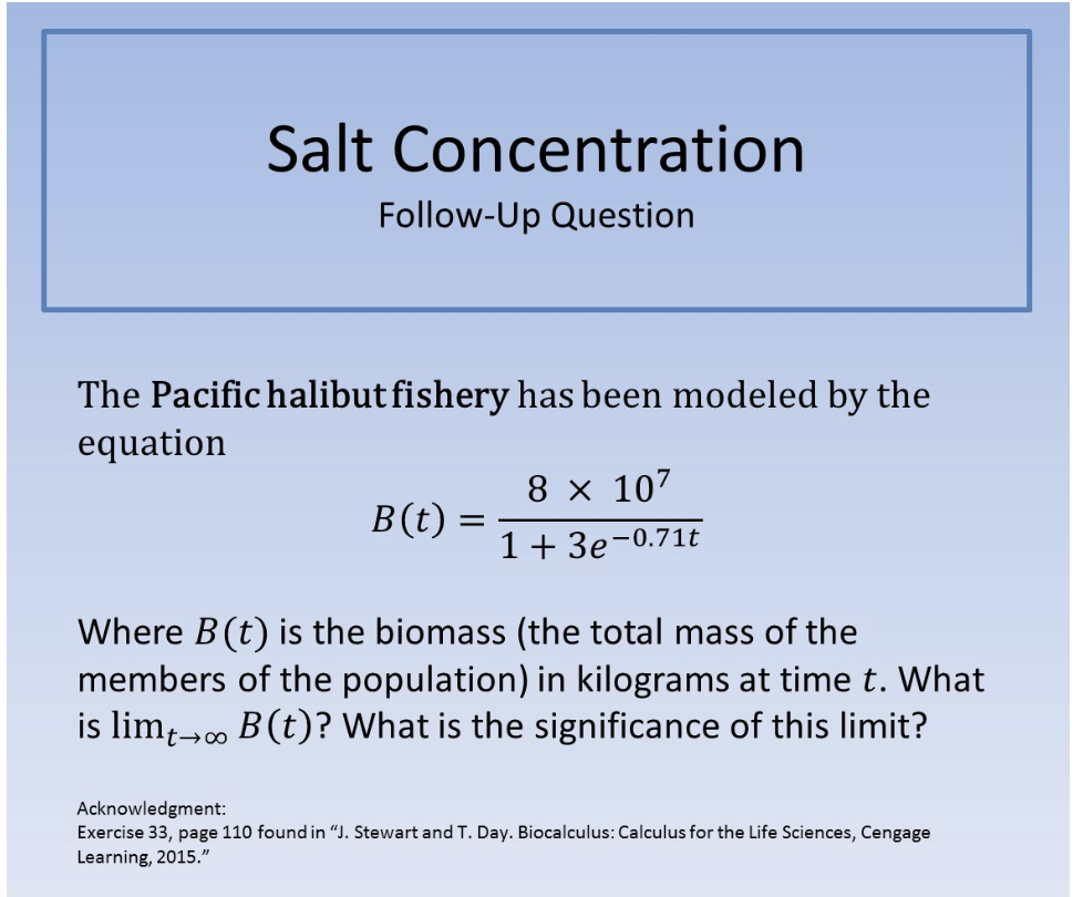 Salt Concentration
Follow-Up Question
The Pacific halibut fi shery has been modeled by the
equation
8 x 107
B (t)
1 +3e-0.71t
Where B (t) is the biomass (the total mass of the
members of the population) in kilograms at time t. What
is lim 00 B(t)? What is the significance of this limit?
t oo
Acknowledgment:
Exercise 33, page 110 found in "J. Stewart and T. Day. Biocalculus: Calculus for the Life Sciences, Cengage
Learning, 2015."

