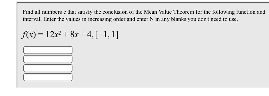 Find all numbers c that satisfy the conclusion of the Mean Value Theorem for the following function and
interval. Enter the values in increasing order and enter N in any blanks you don't need to use
f(x) 12r2 +8x+ 4, [-1, 1]
