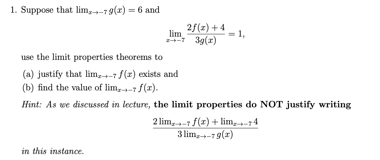 1. Suppose that lim-7g(x) 6 and
X->-7
2f (x)4
1,
3g(x)
lim
x--7
use the limit properties theorems to
(a) justify that lim-7 f(x) exists and
(b) find the value of lim-7 f(x)
:-+-7
Hint: As we discussed in lecture, the limit properties do NOT justify writing
2 lim-7 f(x)lim74
3 limg7g(x)
;->-7y
in this instance.
