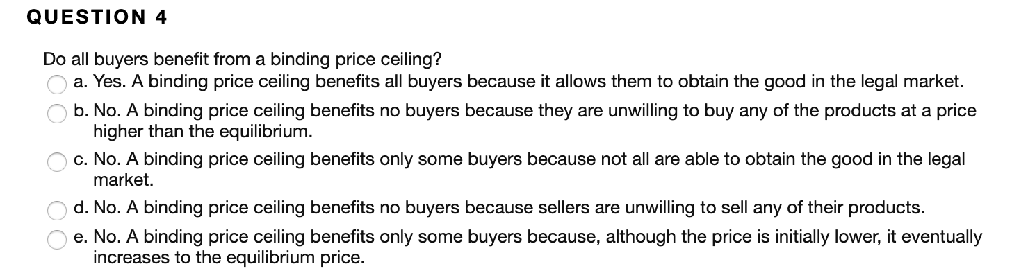 QUESTION 4
Do all buyers benefit from a binding price ceiling?
a. Yes. A binding price ceiling benefits all buyers because it allows them to obtain the good in the legal market.
b. No. A binding price ceiling benefits no buyers because they are unwilling to buy any of the products at a price
higher than the equilibrium.
c. No. A binding price ceiling benefits only some buyers because not all are able to obtain the good in the legal
market
d. No. A binding price ceiling benefits no buyers because sellers are unwilling to sell any of their products.
e. No. A binding price ceiling benefits only some buyers because, although the price is initially lower, it eventually
increases to the equilibrium price
OO O OO
