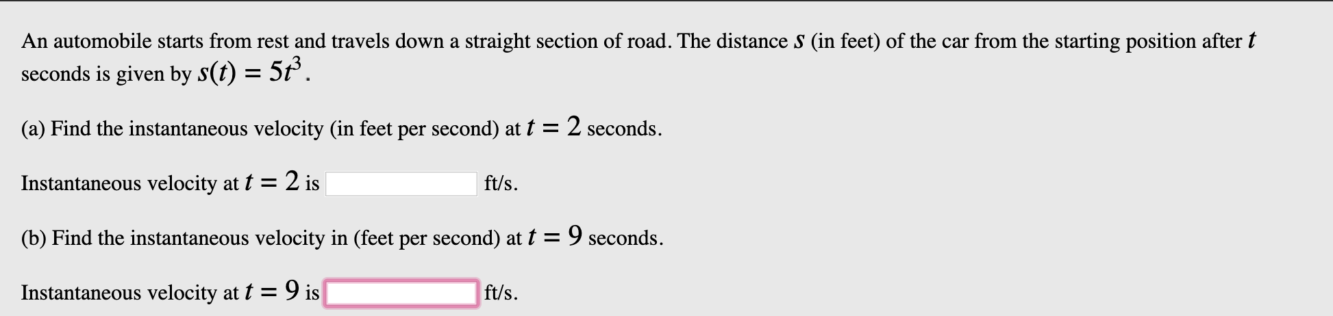 An automobile starts from rest and travels down a straight section of road. The distance s (in feet) of the car from the starting position after t
seconds is given by S(t) = 5t
(a) Find the instantaneous velocity (in feet per second) at t = 2 seconds
ft/s
Instantaneous velocity at t = 2 is
(b) Find the instantaneous velocity in (feet per second) at t = 9 seconds.
ft/s
Instantaneous velocity at t = 9 is
