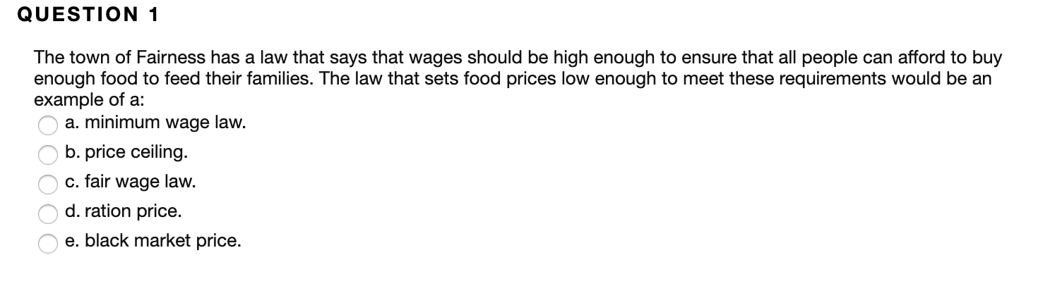 QUESTION 1
The town of Fairness has a law that says that wages should be high enough to ensure that all people can afford to buy
enough food to feed their families. The law that sets food prices low enough to meet these requirements would be an
example of a
a. minimum wage law.
b. price ceiling.
c. fair wage law.
d. ration price.
e. black market price.
