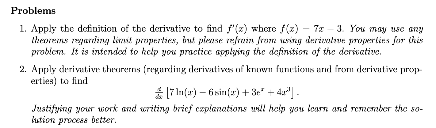 Problems
7х — 3. You тау use anу
1. Apply the definition of the derivative to find f'(x) where f(x)
theorems regarding limit properties, but please refrain from using derivative properties for this
problem. It is intended to help you practice applying the definition of the derivative.
2. Apply derivative theorems (regarding derivatives of known functions and from derivative prop-
erties) to find
d 7In(x)6 sin(x) 3e" + 4x3]
Justifying your work and writing brief explanations will help you learn and remember the so-
lution process better.
