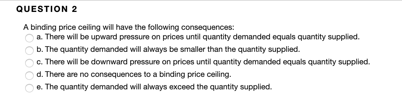 QUESTION 2
A binding price ceiling will have the following consequences:
a. There will be upward pressure on prices until quantity demanded equals quantity supplied
b. The quantity demanded will always be smaller than the quantity supplied
c. There will be downward pressure on prices until quantity demanded equals quantity supplied.
d. There are no consequences to a binding price ceiling.
e. The quantity demanded will always exceed the quantity supplied
