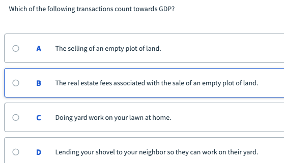 Which of the following transactions count towards GDP?
A
The selling of an empty plot of land.
в
The real estate fees associated with the sale of an empty plot of land.
Doing yard work on your lawn at home.
Lending your shovel to your neighbor so they can work on their yard.
