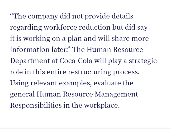 "The company did not provide details
regarding workforce reduction but did say
it is working on a plan and will share more
information later." The Human Resource
Department at Coca-Cola will play a strategic
role in this entire restructuring process.
Using relevant examples, evaluate the
general Human Resource Management
Responsibilities in the workplace.
