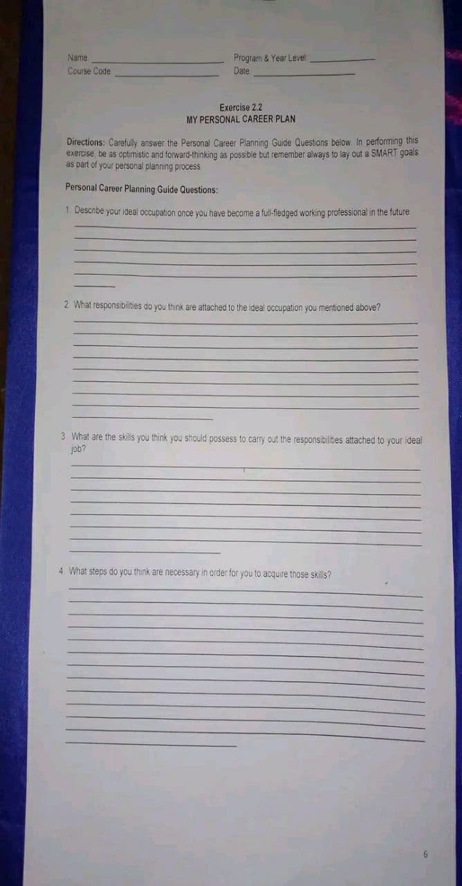Name
Course Code
Program & Year Level:
Date
Exercise 2.2
MY PERSONAL CAREER PLAN
Directions: Carefully answer the Personal Career Planning Guide Questions below. In performing this
exercise be as optimistic and forward-thinking as possible but remember always to lay out a SMART goals
as part of your personal planning process.
Personal Career Planning Guide Questions:
1. Describe your ideal occupation once you have become a full-fledged working professional in the future.
2. What responsibilities do you think are attached to the ideal occupation you mentioned above?
3 What are the skills you think you should possess to carry out the responsibilities attached to your ideal
job?
4. What steps do you think are necessary in order for you to acquire those skills?
6