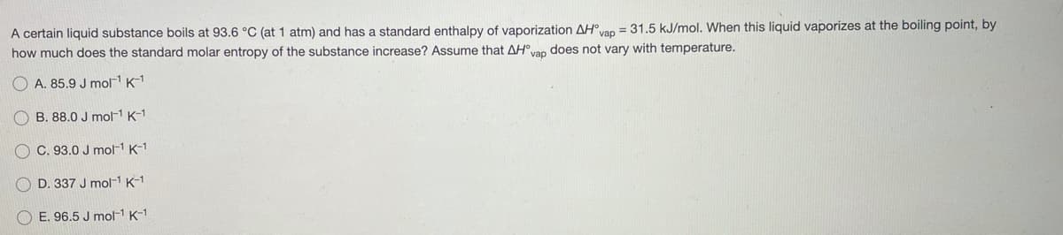 A certain liquid substance boils at 93.6 °C (at 1 atm) and has a standard enthalpy of vaporization AHvan = 31.5 kJ/mol. When this liquid vaporizes at the boiling point, by
how much does the standard molar entropy of the substance increase? Assume that AH°vap does not vary with temperature.
O A. 85.9 J mol K-1
O B. 88.0 J mol-1 K-1
O C. 93.0 J mol-1 K-1
D. 337 J mol-1 K-1
O E. 96.5 J mol1 K-1
