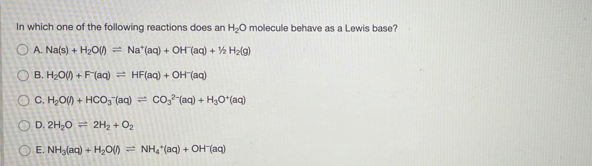 In which one of the following reactions does an H20 molecule behave as a Lewis base?
O A. Na(s) + H20() = Na*(aq) + OH¯(aq) + ½ H2(g)
O B. H20() + F (aq) = HF(aq) + OH-(aq)
O C. H2O() + HCO3 (aq) =
Co,²-(aq) + H3O*(aq)
O D. 2H,0 = 2H2 + O2
O E. NH3(aq) + H2O()
NH4*(aq) + OH(aq)
