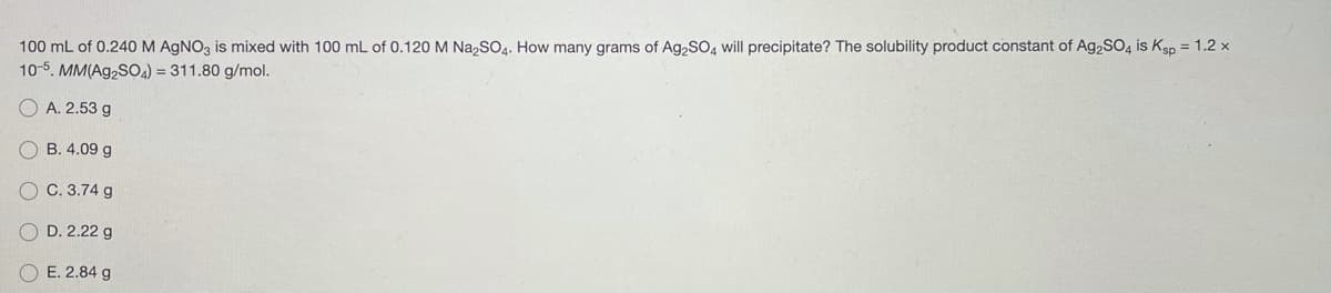 100 mL of 0.240M AGNO3 is mixed with 100 mL of 0.120 M Na,SO4. How many grams of Ag,SO, will precipitate? The solubility product constant of Ag,SO4 is Ksp = 1.2 x
10-5. MM(Ag,SO4) = 311.80 g/mol.
A. 2.53 g
В. 4.09 g
С. 3.74 g
D. 2.22 g
OE. 2.84 g
