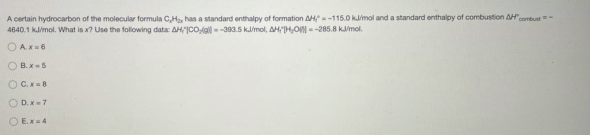 A certain hydrocarbon of the molecular formula C,H2, has a standard enthalpy of formation AH, = -115.0 kJ/mol and a standard enthalpy of combustion AH°combust = -
4640.1 kJ/mol. What is x? Use the following data: AH; [CO2(g)] = -393.5 kJ/mol, AHf [H,0()] = -285.8 kJ/mol.
O A. x = 6
O B. x = 5
O C. x = 8
O D. x = 7
O E. x = 4
