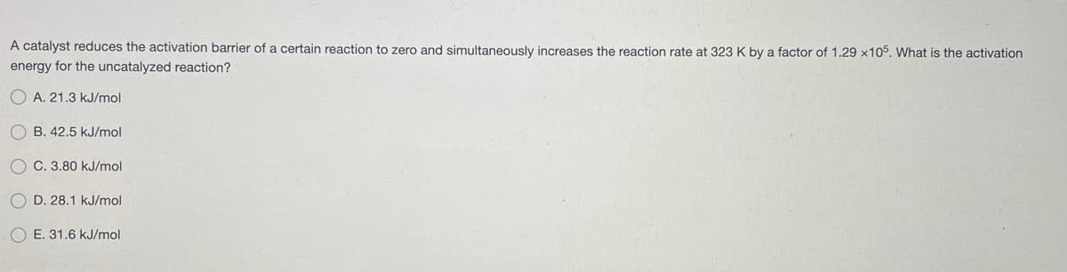 A catalyst reduces the activation barrier of a certain reaction to zero and simultaneously increases the reaction rate at 323 K by a factor of 1.29 x105. What is the activation
energy for the uncatalyzed reaction?
O A. 21.3 kJ/mol
O B. 42.5 kJ/mol
O C. 3.80 kJ/mol
D. 28.1 kJ/mol
O E. 31.6 kJ/mol
