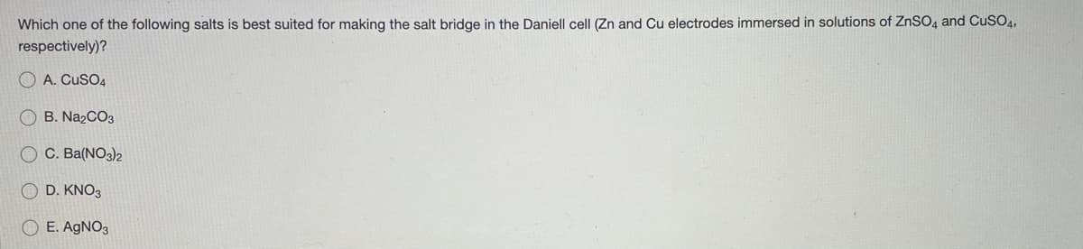 Which one of the following salts is best suited for making the salt bridge in the Daniell cell (Zn and Cu electrodes immersed in solutions of ZNSO, and CuSO4,
respectively)?
O A. CuSO4
O B. Na2CO3
O C. Ba(NO3)2
O D. KNO3
O E. AGNO3
