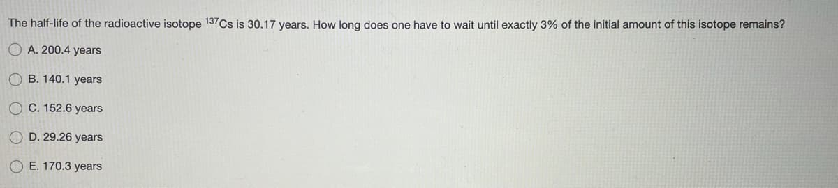 The half-life of the radioactive isotope 137Cs is 30.17 years. How long does one have to wait until exactly 3% of the initial amount of this isotope remains?
O A. 200.4 years
O B. 140.1 years
O C. 152.6 years
O D. 29.26 years
O E. 170.3 years
