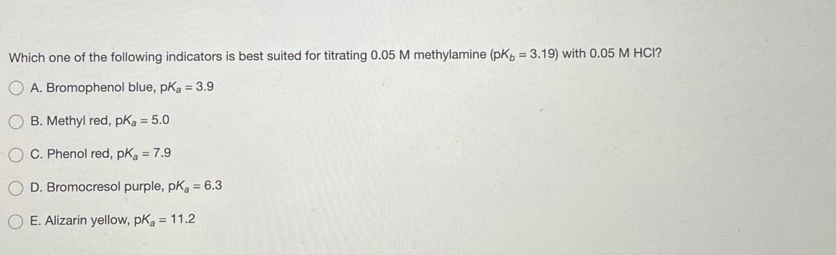 Which one of the following indicators is best suited for titrating 0.05 M methylamine (pK, = 3.19) with 0.05 M HCI?
A. Bromophenol blue, pKa = 3.9
B. Methyl red, pKa = 5.0
C. Phenol red, pKa = 7.9
D. Bromocresol purple, pKa = 6.3
E. Alizarin yellow, pKa = 11.2
