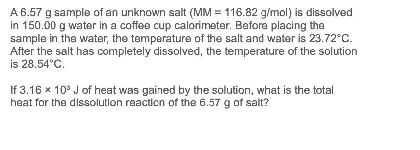 A 6.57 g sample of an unknown salt (MM = 116.82 g/mol) is dissolved
in 150.00 g water in a coffee cup calorimeter. Before placing the
sample in the water, the temperature of the salt and water is 23.72°C.
After the salt has completely dissolved, the temperature of the solution
is 28.54°C.
If 3.16 x 10³ J of heat was gained by the solution, what is the total
heat for the dissolution reaction of the 6.57 g of salt?