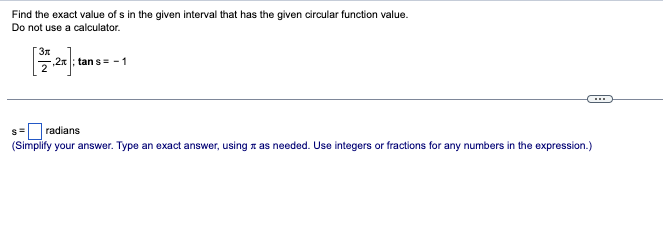 Find the exact value of s in the given interval that has the given circular function value.
Do not use a calculator.
Зл
,2x; tan s= -1
s = radians
(Simplify your answer. Type an exact answer, using it as needed. Use integers or fractions for any numbers in the expression.)