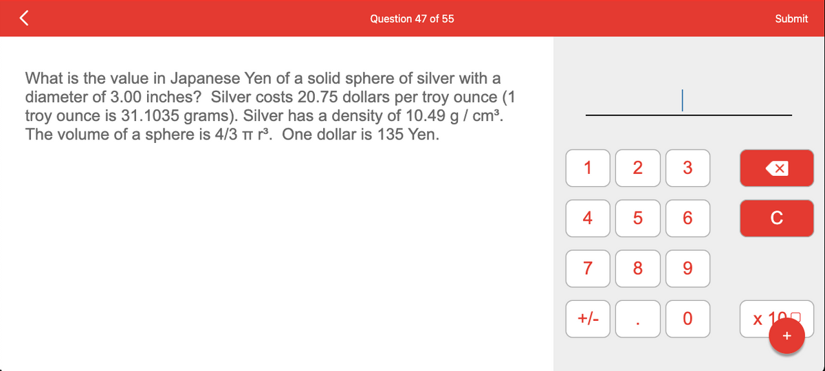 Question 47 of 55
What is the value in Japanese Yen of a solid sphere of silver with a
diameter of 3.00 inches? Silver costs 20.75 dollars per troy ounce (1
troy ounce is 31.1035 grams). Silver has a density of 10.49 g/cm³.
The volume of a sphere is 4/3 π r³. One dollar is 135 Yen.
1
7
+/-
2
5
3
.
6
8 9
O
Submit
X
C
x 10
+