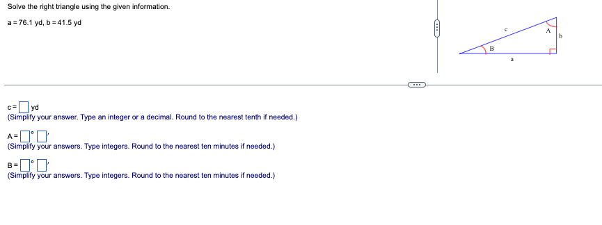 Solve the right triangle using the given information.
a=76.1 yd, b=41.5 yd
yd
(Simplify your answer. Type an integer or a decimal. Round to the nearest tenth if needed.)
A='
(Simplify your answers. Type integers. Round to the nearest ten minutes if needed.)
B=
(Simplify your answers. Type integers. Round to the nearest ten minutes if needed.)
B
a
b