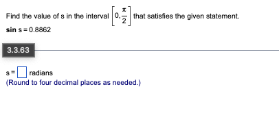 Find the value of s in the interval 0,
[0] that satisfies the given statement.
sin s= 0.8862
3.3.63
s = radians
(Round to four decimal places as needed.)