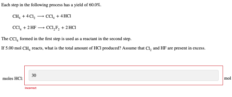 Each step in the following process has a yield of 60.0%.
CCl₂ + 4HCI
→ CCL₂F₂ + 2HCl
The CCI, formed in the first step is used as a reactant in the second step.
If 5.00 mol CH₂ reacts, what is the total amount of HCI produced? Assume that Cl₂ and HF are present in excess.
CH4 + 4Cl₂
CCl₂ + 2 HF
moles HCl:
30
Incorrect
mol