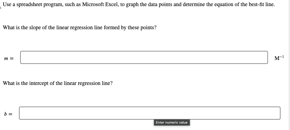 Use a spreadsheet program, such as Microsoft Excel, to graph the data points and determine the equation of the best-fit line.
What is the slope of the linear regression line formed by these points?
m =
What is the intercept of the linear regression line?
b =
Enter numeric value
M-1